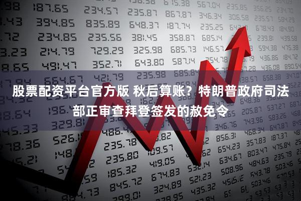 股票配资平台官方版 秋后算账？特朗普政府司法部正审查拜登签发的赦免令