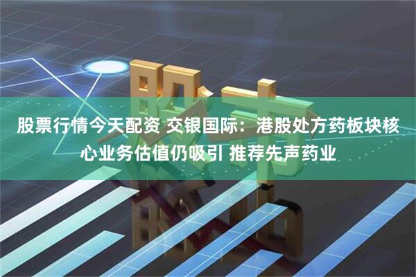 股票行情今天配资 交银国际：港股处方药板块核心业务估值仍吸引 推荐先声药业