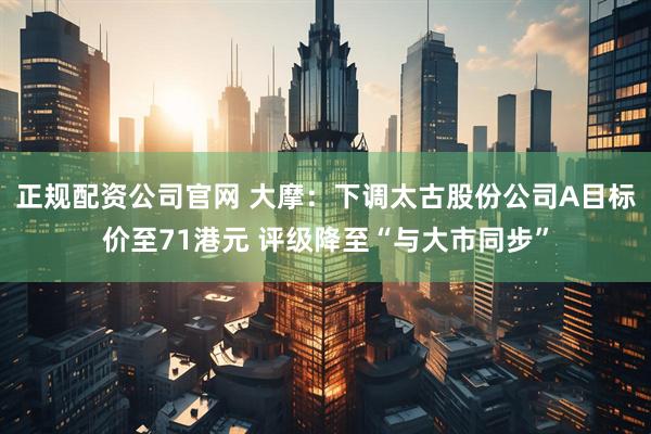正规配资公司官网 大摩：下调太古股份公司A目标价至71港元 评级降至“与大市同步”