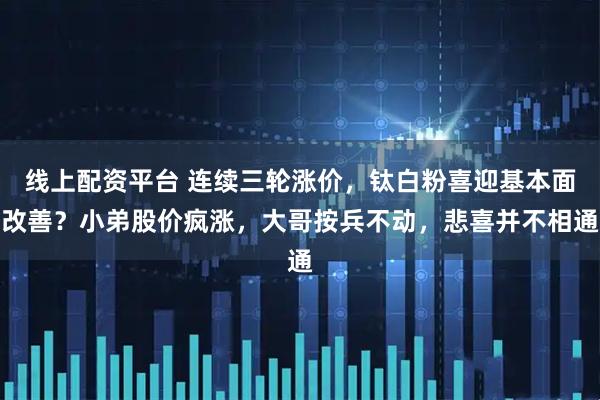 线上配资平台 连续三轮涨价，钛白粉喜迎基本面改善？小弟股价疯涨，大哥按兵不动，悲喜并不相通