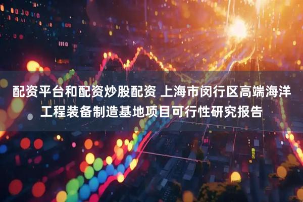 配资平台和配资炒股配资 上海市闵行区高端海洋工程装备制造基地项目可行性研究报告
