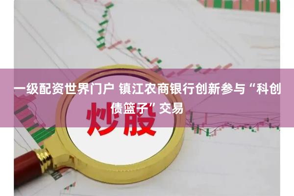 一级配资世界门户 镇江农商银行创新参与“科创债篮子”交易
