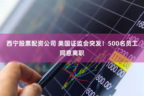 西宁股票配资公司 美国证监会突发！500名员工同意离职