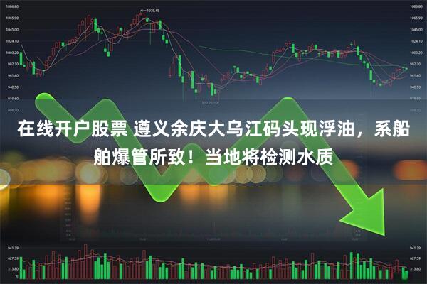 在线开户股票 遵义余庆大乌江码头现浮油，系船舶爆管所致！当地将检测水质