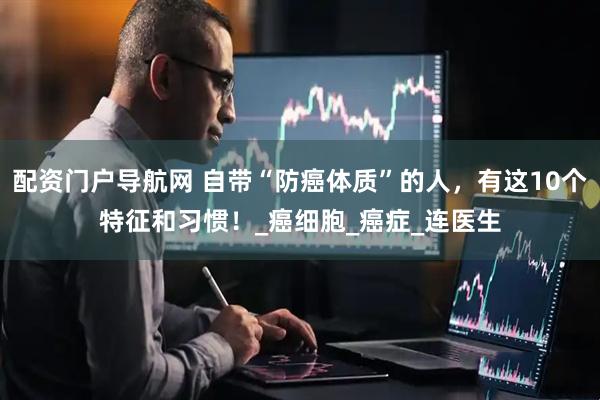 配资门户导航网 自带“防癌体质”的人，有这10个特征和习惯！_癌细胞_癌症_连医生