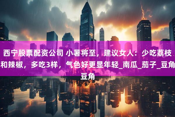 西宁股票配资公司 小暑将至，建议女人：少吃荔枝和辣椒，多吃3样，气色好更显年轻_南瓜_茄子_豆角