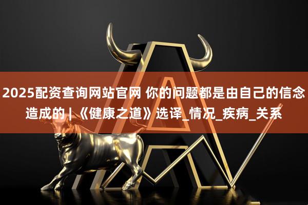 2025配资查询网站官网 你的问题都是由自己的信念造成的 | 《健康之道》选译_情况_疾病_关系