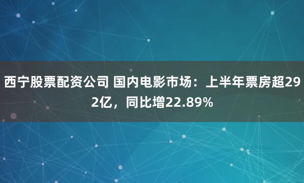 西宁股票配资公司 国内电影市场：上半年票房超292亿，同比增22.89%