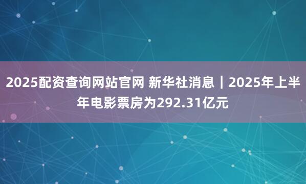 2025配资查询网站官网 新华社消息｜2025年上半年电影票房为292.31亿元