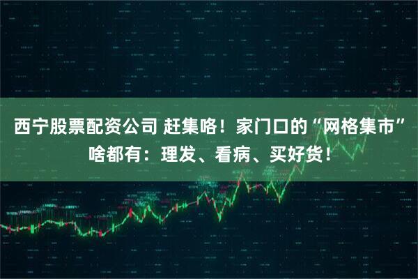 西宁股票配资公司 赶集咯！家门口的“网格集市”啥都有：理发、看病、买好货！