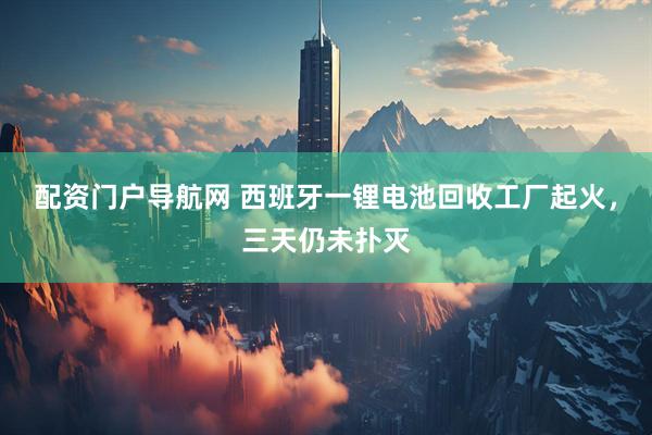 配资门户导航网 西班牙一锂电池回收工厂起火，三天仍未扑灭