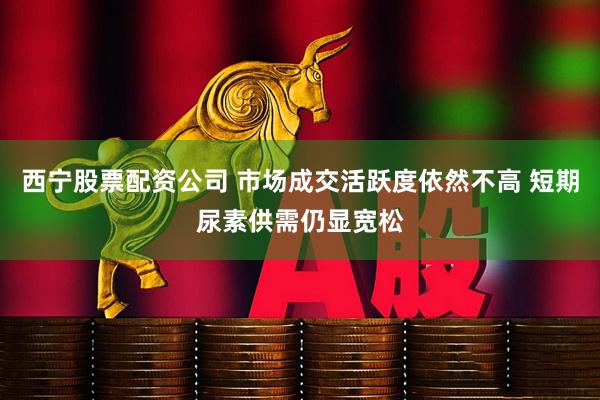 西宁股票配资公司 市场成交活跃度依然不高 短期尿素供需仍显宽松