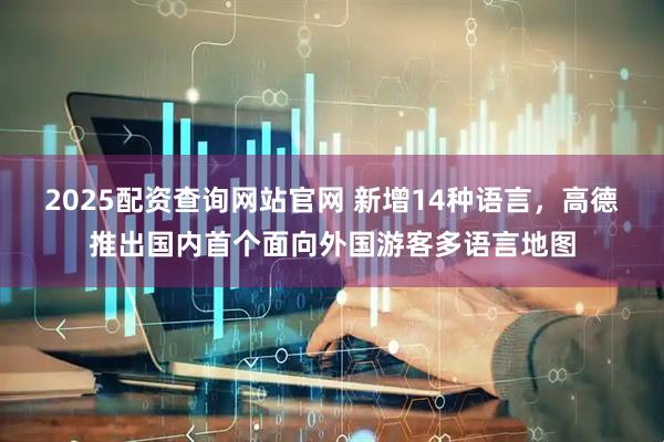 2025配资查询网站官网 新增14种语言,高德推出国内首个面向外国游客多语言地图