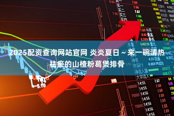 2025配资查询网站官网 炎炎夏日~来一碗清热祛瘀的山楂粉葛煲排骨