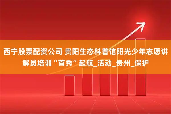 西宁股票配资公司 贵阳生态科普馆阳光少年志愿讲解员培训“首秀”起航_活动_贵州_保护