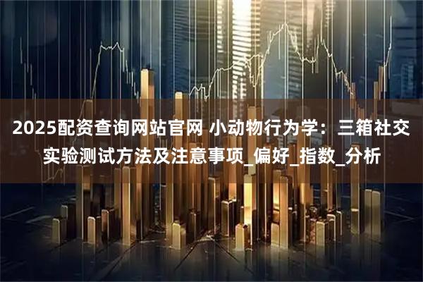 2025配资查询网站官网 小动物行为学：三箱社交实验测试方法及注意事项_偏好_指数_分析