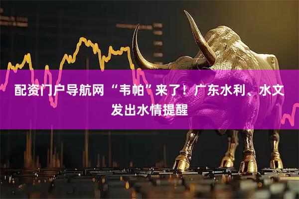 配资门户导航网 “韦帕”来了！广东水利、水文发出水情提醒