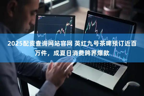 2025配资查询网站官网 英红九号茶啤预订近百万件，成夏日消费跨界爆款