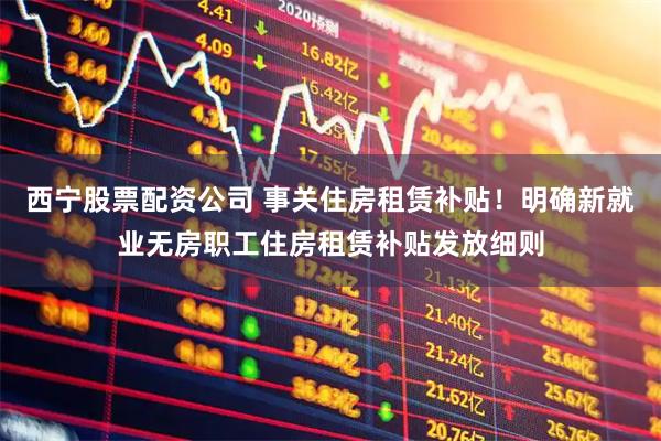 西宁股票配资公司 事关住房租赁补贴！明确新就业无房职工住房租赁补贴发放细则