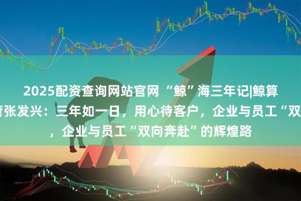 2025配资查询网站官网 “鲸”海三年记|鲸算盘科技市场部主管张发兴：三年如一日，用心待客户，企业与员工“双向奔赴”的辉煌路