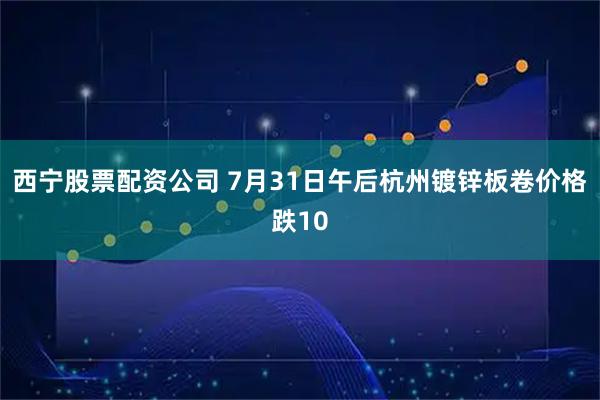 西宁股票配资公司 7月31日午后杭州镀锌板卷价格跌10