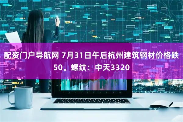 配资门户导航网 7月31日午后杭州建筑钢材价格跌50。螺纹：中天3320