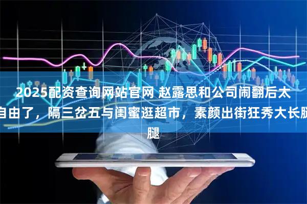 2025配资查询网站官网 赵露思和公司闹翻后太自由了，隔三岔五与闺蜜逛超市，素颜出街狂秀大长腿