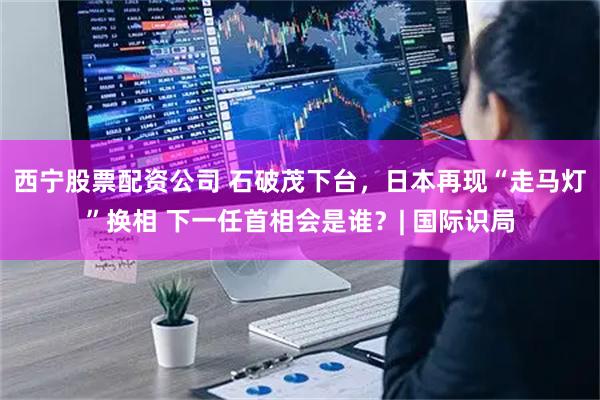 西宁股票配资公司 石破茂下台，日本再现“走马灯”换相 下一任首相会是谁？| 国际识局