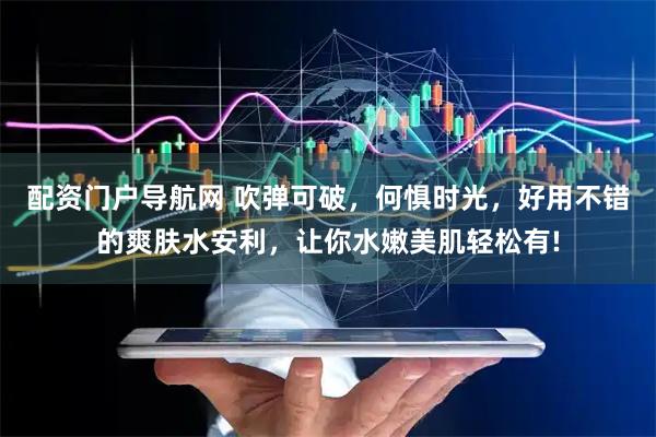 配资门户导航网 吹弹可破，何惧时光，好用不错的爽肤水安利，让你水嫩美肌轻松有!