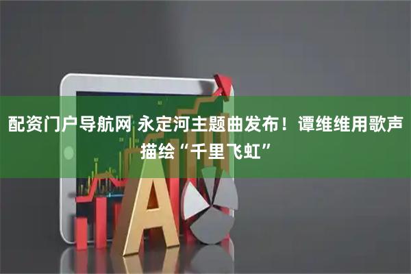 配资门户导航网 永定河主题曲发布！谭维维用歌声描绘“千里飞虹”