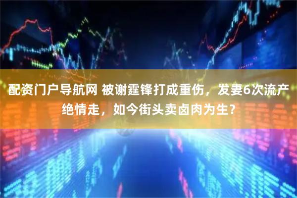 配资门户导航网 被谢霆锋打成重伤,发妻6次流产绝情走,如今街头卖卤肉为生?