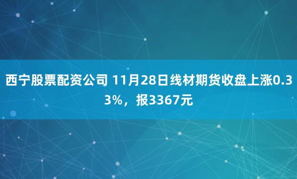 西宁股票配资公司 11月28日线材期货收盘上涨0.33%，报3367元