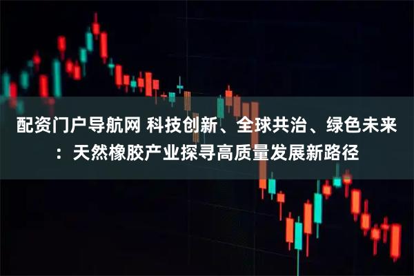 配资门户导航网 科技创新、全球共治、绿色未来：天然橡胶产业探寻高质量发展新路径