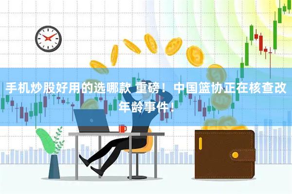 手机炒股好用的选哪款 重磅！中国篮协正在核查改年龄事件！