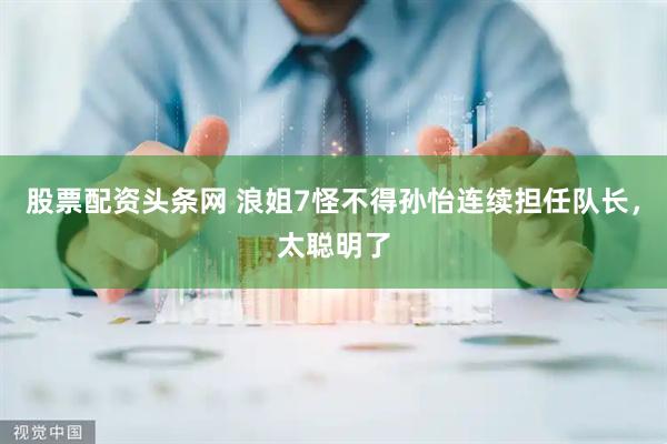 股票配资头条网 浪姐7怪不得孙怡连续担任队长，太聪明了