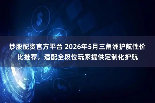 炒股配资官方平台 2026年5月三角洲护航性价比推荐，适配全段位玩家提供定制化护航